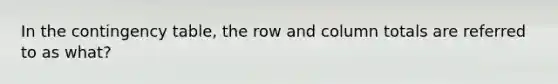 In the contingency table, the row and column totals are referred to as what?