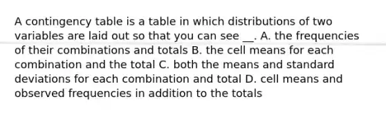 A contingency table is a table in which distributions of two variables are laid out so that you can see __. A. the frequencies of their combinations and totals B. the cell means for each combination and the total C. both the means and standard deviations for each combination and total D. cell means and observed frequencies in addition to the totals