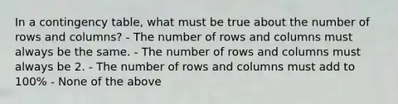 In a contingency​ table, what must be true about the number of rows and​ columns? - The number of rows and columns must always be the same. - The number of rows and columns must always be 2. - The number of rows and columns must add to​ 100% - None of the above