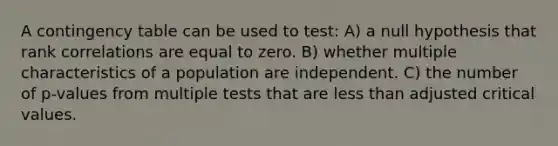 A contingency table can be used to test: A) a null hypothesis that rank correlations are equal to zero. B) whether multiple characteristics of a population are independent. C) the number of p-values from multiple tests that are less than adjusted critical values.