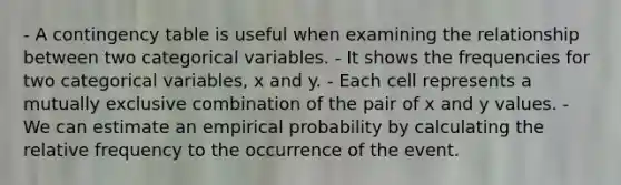 - A contingency table is useful when examining the relationship between two categorical variables. - It shows the frequencies for two categorical variables, x and y. - Each cell represents a mutually exclusive combination of the pair of x and y values. - We can estimate an empirical probability by calculating the relative frequency to the occurrence of the event.