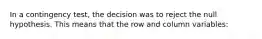 In a contingency test, the decision was to reject the null hypothesis. This means that the row and column variables: