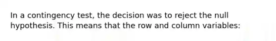 In a contingency test, the decision was to reject the null hypothesis. This means that the row and column variables: