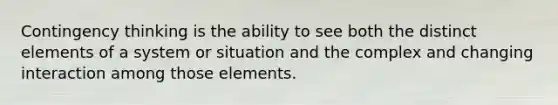 Contingency thinking is the ability to see both the distinct elements of a system or situation and the complex and changing interaction among those elements.