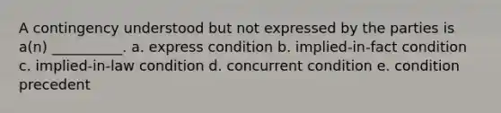 A contingency understood but not expressed by the parties is a(n) __________. a. express condition b. implied-in-fact condition c. implied-in-law condition d. concurrent condition e. condition precedent