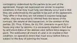 contingency understood by the parties to be part of the agreement, though not expressed are similar to express conditions in that they must fully and literally occur and in that they are understood by the parties to be part of the agreement. They differ in that they are not stated in express language; rather, they are necessarily inferred from the terms of the contract, the nature of the transaction, or the conduct of the parties. EX: Thus, if Edna, for 1,750, contracts to paint Sy's house any color Sy desires, it is necessarily implied in fact that Sy will inform Edna of the desired color before Edna begins to paint. The notification of choice of color is an implied-in-fact condition, an operative event that must occur before Edna is subject to the duty of painting the house.