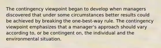 The contingency viewpoint began to develop when managers discovered that under some circumstances better results could be achieved by breaking the one-best-way rule. The contingency viewpoint emphasizes that a manager's approach should vary according to, or be contingent on, the individual and the environmental situation.