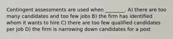 Contingent assessments are used when ________. A) there are too many candidates and too few jobs B) the firm has identified whom it wants to hire C) there are too few qualified candidates per job D) the firm is narrowing down candidates for a post