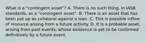 What is a "contingent asset"? A. There is no such thing, in IASB standards, as a "contingent asset". B. There is an asset that has been put up as collateral against a loan. C. This is possible inflow of resource arising from a future activity. D. It is a probable asset, arising from past events, whose existence is yet to be confirmed definitively by a future event.