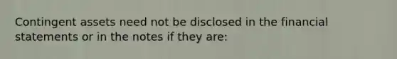 Contingent assets need not be disclosed in the <a href='https://www.questionai.com/knowledge/kFBJaQCz4b-financial-statements' class='anchor-knowledge'>financial statements</a> or in the notes if they are: