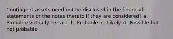 Contingent assets need not be disclosed in the financial statements or the notes thereto if they are considered? a. Probable virtually certain. b. Probable. c. Likely. d. Possible but not probable