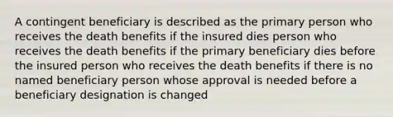 A contingent beneficiary is described as the primary person who receives the death benefits if the insured dies person who receives the death benefits if the primary beneficiary dies before the insured person who receives the death benefits if there is no named beneficiary person whose approval is needed before a beneficiary designation is changed