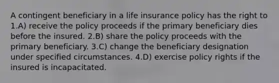 A contingent beneficiary in a life insurance policy has the right to 1.A) receive the policy proceeds if the primary beneficiary dies before the insured. 2.B) share the policy proceeds with the primary beneficiary. 3.C) change the beneficiary designation under specified circumstances. 4.D) exercise policy rights if the insured is incapacitated.