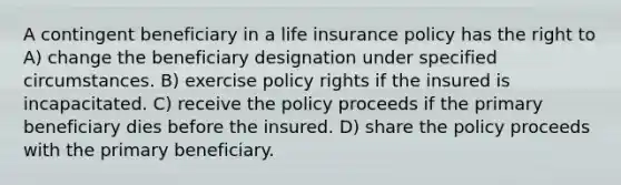 A contingent beneficiary in a life insurance policy has the right to A) change the beneficiary designation under specified circumstances. B) exercise policy rights if the insured is incapacitated. C) receive the policy proceeds if the primary beneficiary dies before the insured. D) share the policy proceeds with the primary beneficiary.