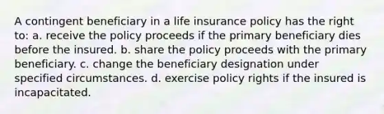 A contingent beneficiary in a life insurance policy has the right to: a. receive the policy proceeds if the primary beneficiary dies before the insured. b. share the policy proceeds with the primary beneficiary. c. change the beneficiary designation under specified circumstances. d. exercise policy rights if the insured is incapacitated.