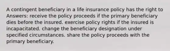 A contingent beneficiary in a life insurance policy has the right to Answers: receive the policy proceeds if the primary beneficiary dies before the insured. exercise policy rights if the insured is incapacitated. change the beneficiary designation under specified circumstances. share the policy proceeds with the primary beneficiary.