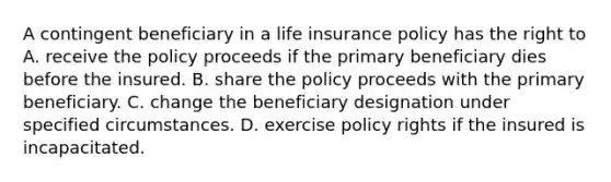 A contingent beneficiary in a life insurance policy has the right to A. receive the policy proceeds if the primary beneficiary dies before the insured. B. share the policy proceeds with the primary beneficiary. C. change the beneficiary designation under specified circumstances. D. exercise policy rights if the insured is incapacitated.