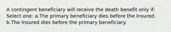 A contingent beneficiary will receive the death benefit only if: Select one: a.The primary beneficiary dies before the Insured. b.The Insured dies before the primary beneficiary.