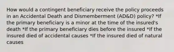 How would a contingent beneficiary receive the policy proceeds in an Accidental Death and Dismemberment (AD&D) policy? *If the primary beneficiary is a minor at the time of the insured's death *If the primary beneficiary dies before the insured *If the insured died of accidental causes *If the insured died of natural causes