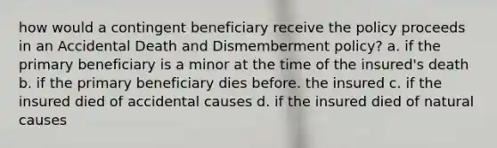 how would a contingent beneficiary receive the policy proceeds in an Accidental Death and Dismemberment policy? a. if the primary beneficiary is a minor at the time of the insured's death b. if the primary beneficiary dies before. the insured c. if the insured died of accidental causes d. if the insured died of natural causes