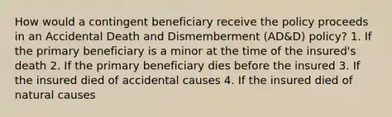 How would a contingent beneficiary receive the policy proceeds in an Accidental Death and Dismemberment (AD&D) policy? 1. If the primary beneficiary is a minor at the time of the insured's death 2. If the primary beneficiary dies before the insured 3. If the insured died of accidental causes 4. If the insured died of natural causes