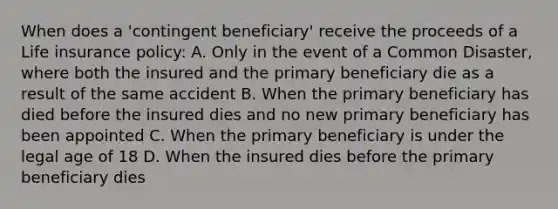 When does a 'contingent beneficiary' receive the proceeds of a Life insurance policy: A. Only in the event of a Common Disaster, where both the insured and the primary beneficiary die as a result of the same accident B. When the primary beneficiary has died before the insured dies and no new primary beneficiary has been appointed C. When the primary beneficiary is under the legal age of 18 D. When the insured dies before the primary beneficiary dies