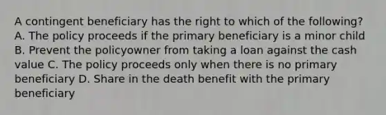 A contingent beneficiary has the right to which of the following? A. The policy proceeds if the primary beneficiary is a minor child B. Prevent the policyowner from taking a loan against the cash value C. The policy proceeds only when there is no primary beneficiary D. Share in the death benefit with the primary beneficiary