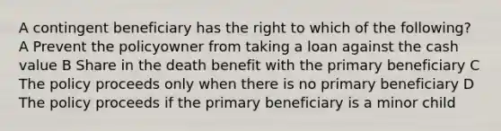 A contingent beneficiary has the right to which of the following? A Prevent the policyowner from taking a loan against the cash value B Share in the death benefit with the primary beneficiary C The policy proceeds only when there is no primary beneficiary D The policy proceeds if the primary beneficiary is a minor child