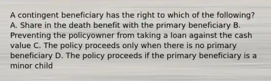 A contingent beneficiary has the right to which of the following? A. Share in the death benefit with the primary beneficiary B. Preventing the policyowner from taking a loan against the cash value C. The policy proceeds only when there is no primary beneficiary D. The policy proceeds if the primary beneficiary is a minor child