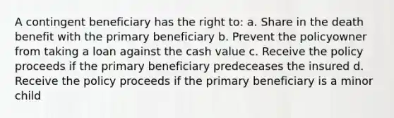 A contingent beneficiary has the right to: a. Share in the death benefit with the primary beneficiary b. Prevent the policyowner from taking a loan against the cash value c. Receive the policy proceeds if the primary beneficiary predeceases the insured d. Receive the policy proceeds if the primary beneficiary is a minor child