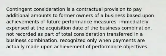 Contingent consideration is a contractual provision to pay additional amounts to former owners of a business based upon achievements of future performance measures. immediately expensed at the acquisition date of the business combination. not recorded as part of total consideration transferred in a business combination. recognized only when payments are actually made upon achievement of performance objectives.