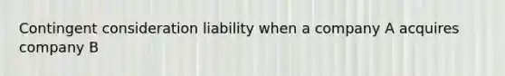 Contingent consideration liability when a company A acquires company B