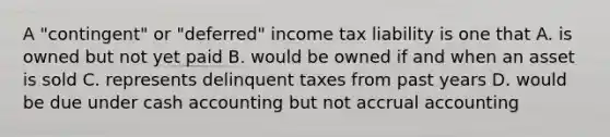 A "contingent" or "deferred" income tax liability is one that A. is owned but not yet paid B. would be owned if and when an asset is sold C. represents delinquent taxes from past years D. would be due under cash accounting but not accrual accounting