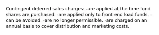 Contingent deferred sales charges: -are applied at the time fund shares are purchased. -are applied only to front-end load funds. -can be avoided. -are no longer permissible. -are charged on an annual basis to cover distribution and marketing costs.