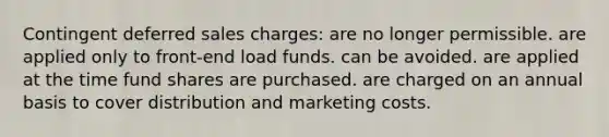 Contingent deferred sales charges: are no longer permissible. are applied only to front-end load funds. can be avoided. are applied at the time fund shares are purchased. are charged on an annual basis to cover distribution and marketing costs.