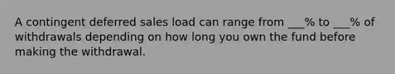 A contingent deferred sales load can range from ___% to ___% of withdrawals depending on how long you own the fund before making the withdrawal.