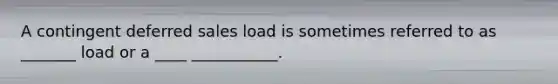 A contingent deferred sales load is sometimes referred to as _______ load or a ____ ___________.