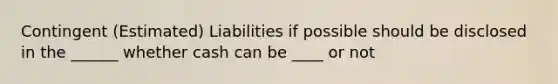 Contingent (Estimated) Liabilities if possible should be disclosed in the ______ whether cash can be ____ or not