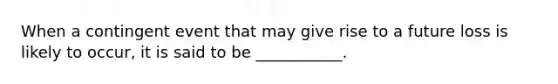 When a contingent event that may give rise to a future loss is likely to occur, it is said to be ___________.