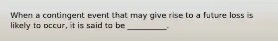 When a contingent event that may give rise to a future loss is likely to occur, it is said to be __________.