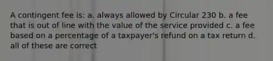 A contingent fee is: a. always allowed by Circular 230 b. a fee that is out of line with the value of the service provided c. a fee based on a percentage of a taxpayer's refund on a tax return d. all of these are correct