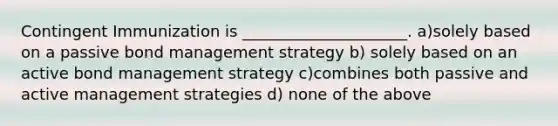 Contingent Immunization is _____________________. a)solely based on a passive bond management strategy b) solely based on an active bond management strategy c)combines both passive and active management strategies d) none of the above