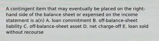 A contingent item that may eventually be placed on the right-hand side of the balance sheet or expensed on the income statement is a(n) A. loan commitment B. off-balance-sheet liability C. off-balance-sheet asset D. net charge-off E. loan sold without recourse