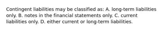 Contingent liabilities may be classified as: A. long-term liabilities only. B. notes in the <a href='https://www.questionai.com/knowledge/kFBJaQCz4b-financial-statements' class='anchor-knowledge'>financial statements</a> only. C. current liabilities only. D. either current or long-term liabilities.