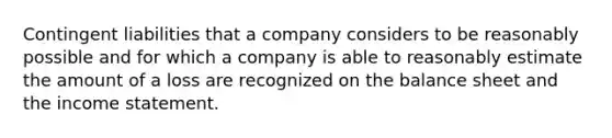 Contingent liabilities that a company considers to be reasonably possible and for which a company is able to reasonably estimate the amount of a loss are recognized on the balance sheet and the <a href='https://www.questionai.com/knowledge/kCPMsnOwdm-income-statement' class='anchor-knowledge'>income statement</a>.