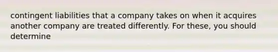 contingent liabilities that a company takes on when it acquires another company are treated differently. For these, you should determine