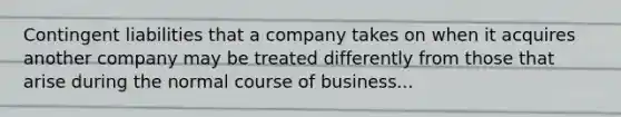 Contingent liabilities that a company takes on when it acquires another company may be treated differently from those that arise during the normal course of business...