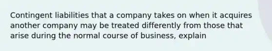 Contingent liabilities that a company takes on when it acquires another company may be treated differently from those that arise during the normal course of business, explain