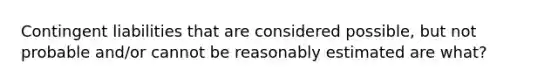 Contingent liabilities that are considered possible, but not probable and/or cannot be reasonably estimated are what?