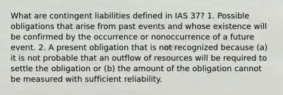 What are contingent liabilities defined in IAS 37? 1. Possible obligations that arise from past events and whose existence will be confirmed by the occurrence or nonoccurrence of a future event. 2. A present obligation that is not recognized because (a) it is not probable that an outflow of resources will be required to settle the obligation or (b) the amount of the obligation cannot be measured with sufficient reliability.